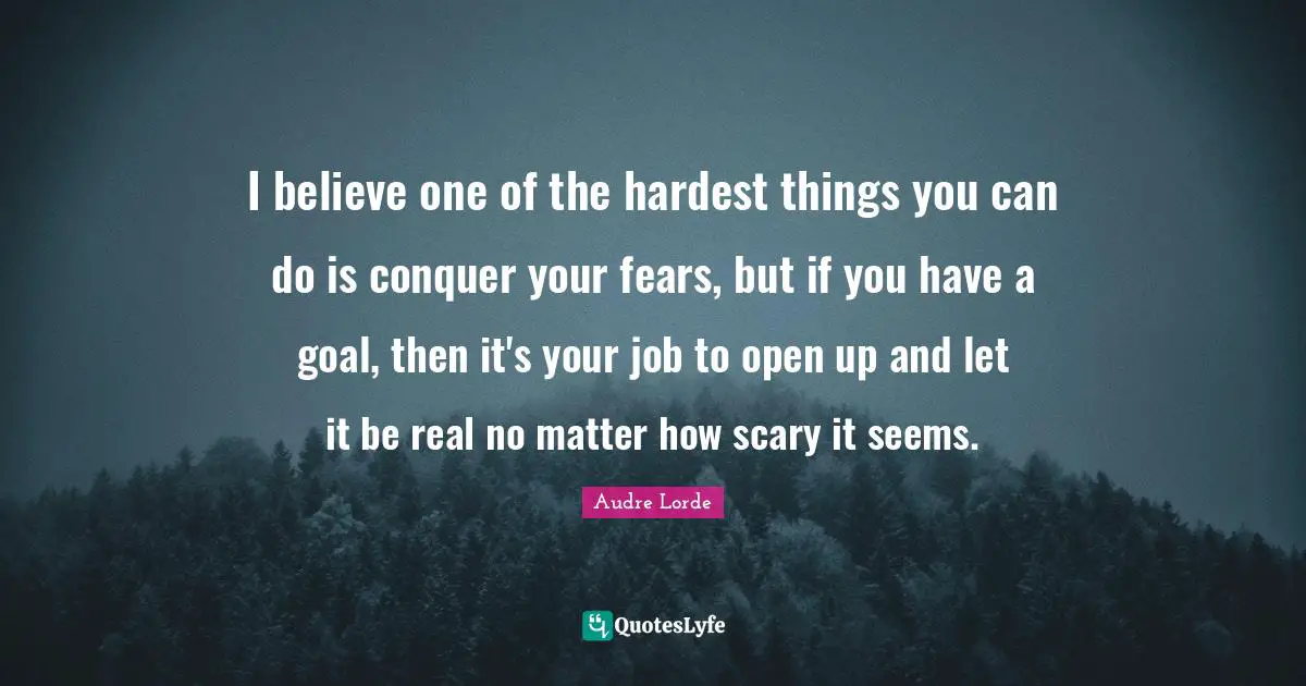 I believe one of the hardest things you can do is conquer your fears, but if you have a goal, then it's your job to open up and let it be real no matter how scary it seems.