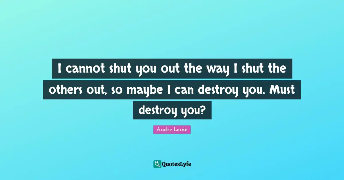 I cannot shut you out the way I shut the others out, so maybe I can destroy you. Must destroy you?