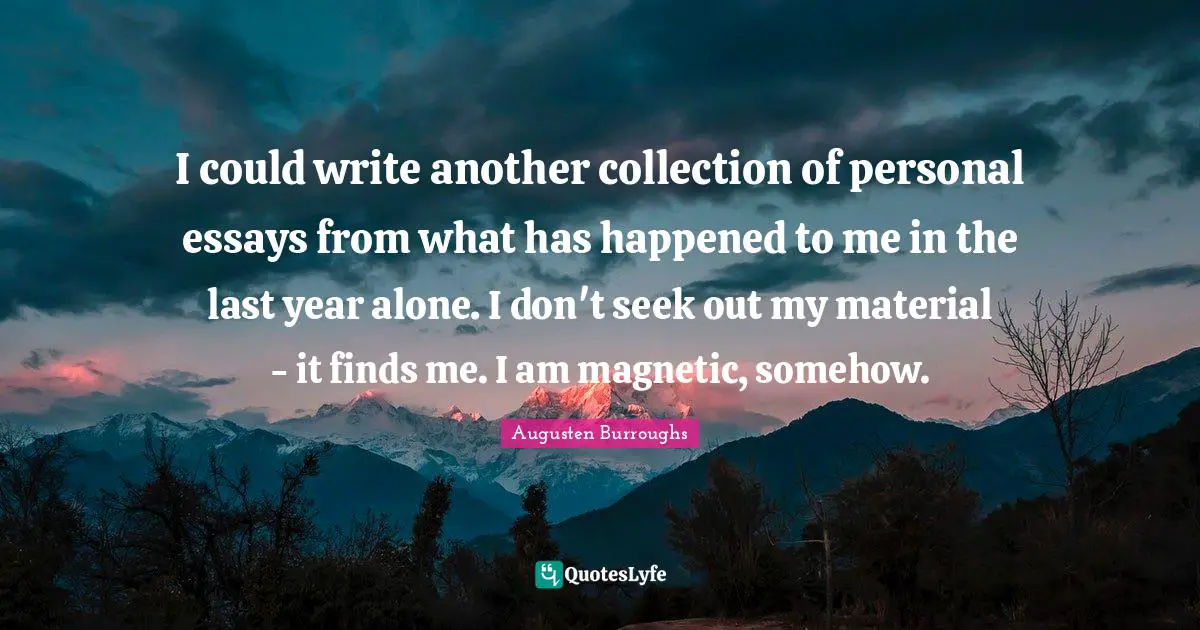 I could write another collection of personal essays from what has happened to me in the last year alone. I don't seek out my material - it finds me. I am magnetic, somehow.