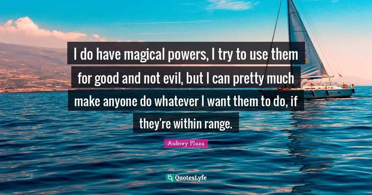 I do have magical powers, I try to use them for good and not evil, but I can pretty much make anyone do whatever I want them to do, if they're within range.
