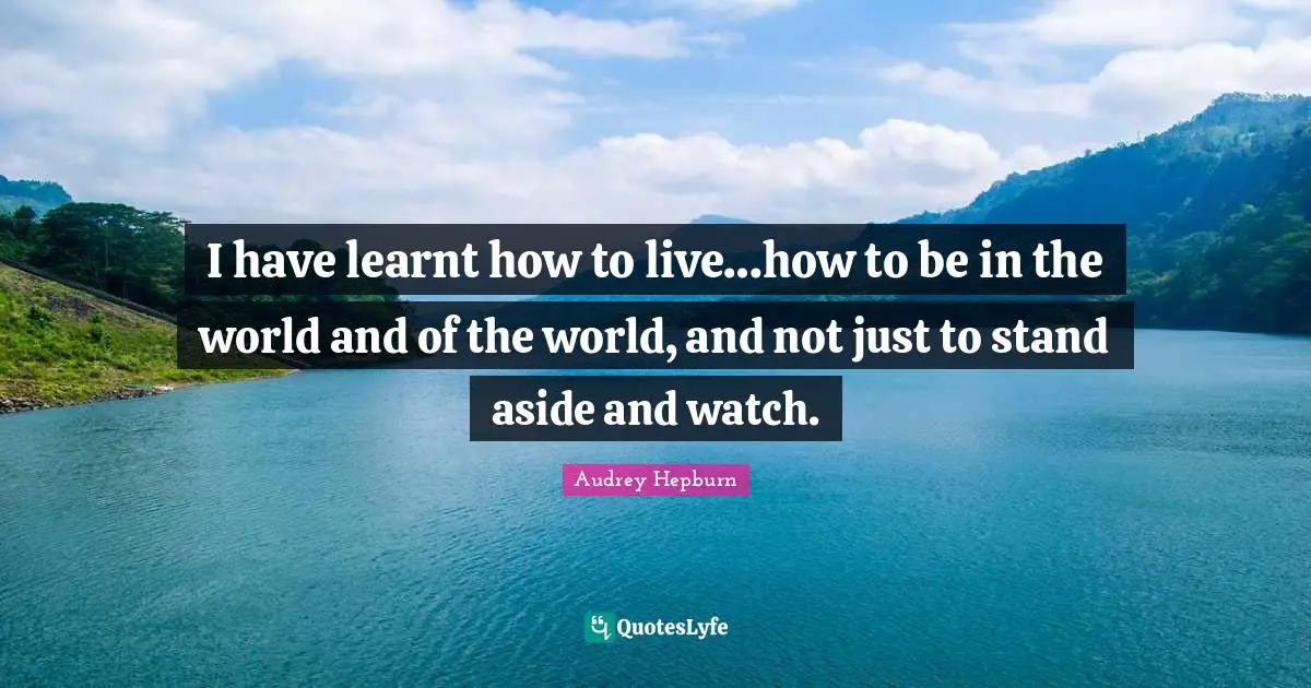 Audrey Hepburn Quotes: I have learnt how to live…how to be in the world and of the world, and not just to stand aside and watch.