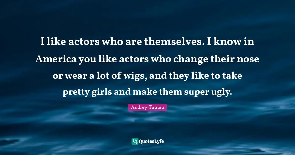 I like actors who are themselves. I know in America you like actors who change their nose or wear a lot of wigs, and they like to take pretty girls and make them super ugly.