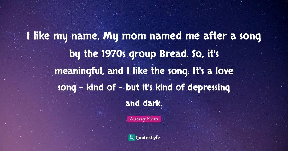 I like my name. My mom named me after a song by the 1970s group Bread. So, it's meaningful, and I like the song. It's a love song - kind of - but it's kind of depressing and dark.