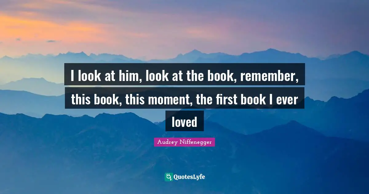 I look at him, look at the book, remember, this book, this moment, the first book I ever loved
