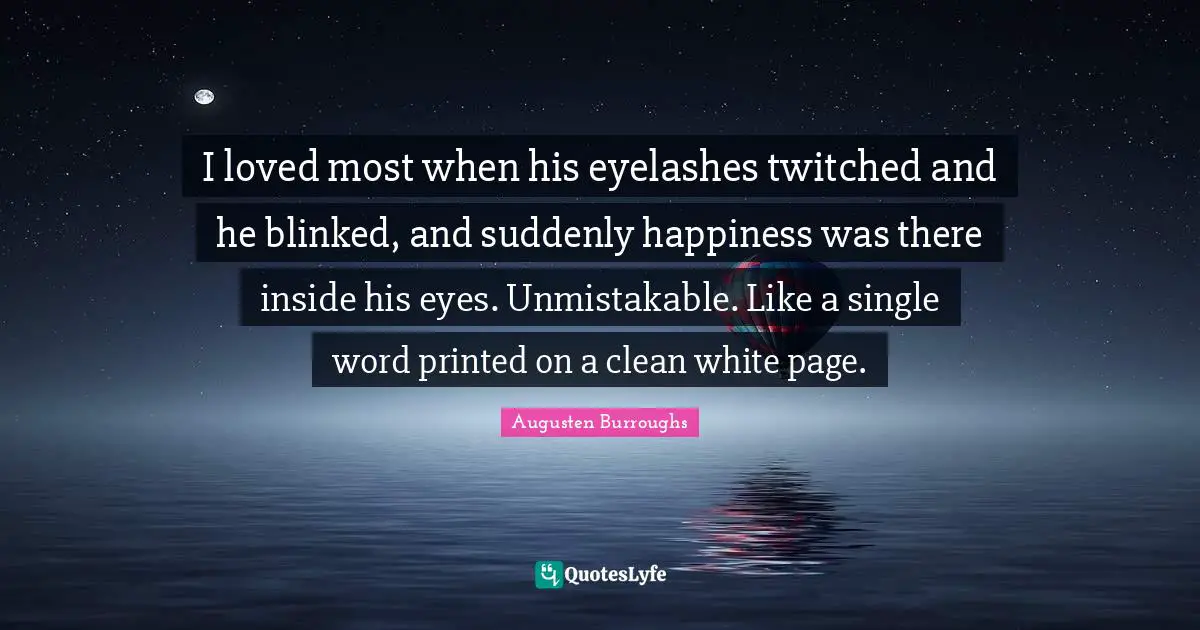 I loved most when his eyelashes twitched and he blinked, and suddenly happiness was there inside his eyes. Unmistakable. Like a single word printed on a clean white page.