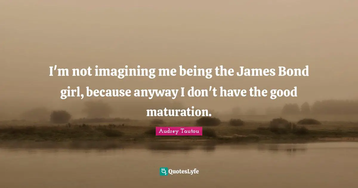 I'm not imagining me being the James Bond girl, because anyway I don't have the good maturation.