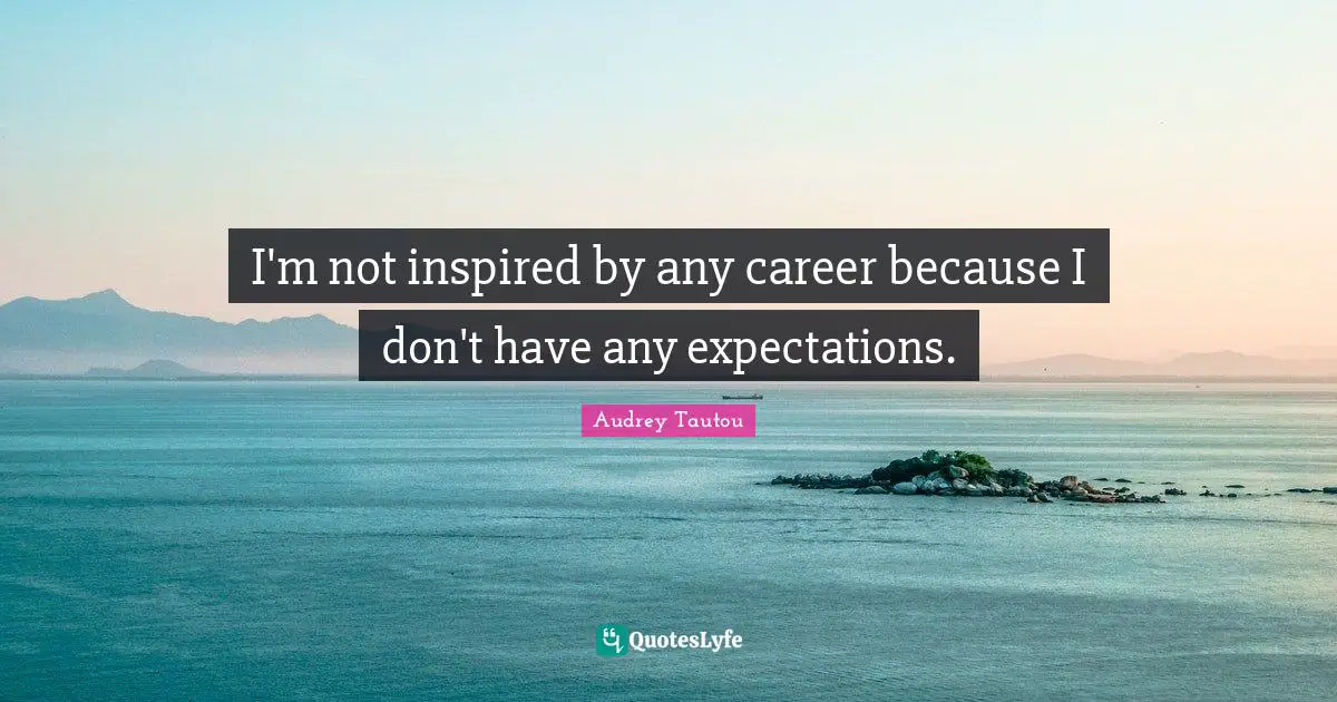 I'm not inspired by any career because I don't have any expectations.