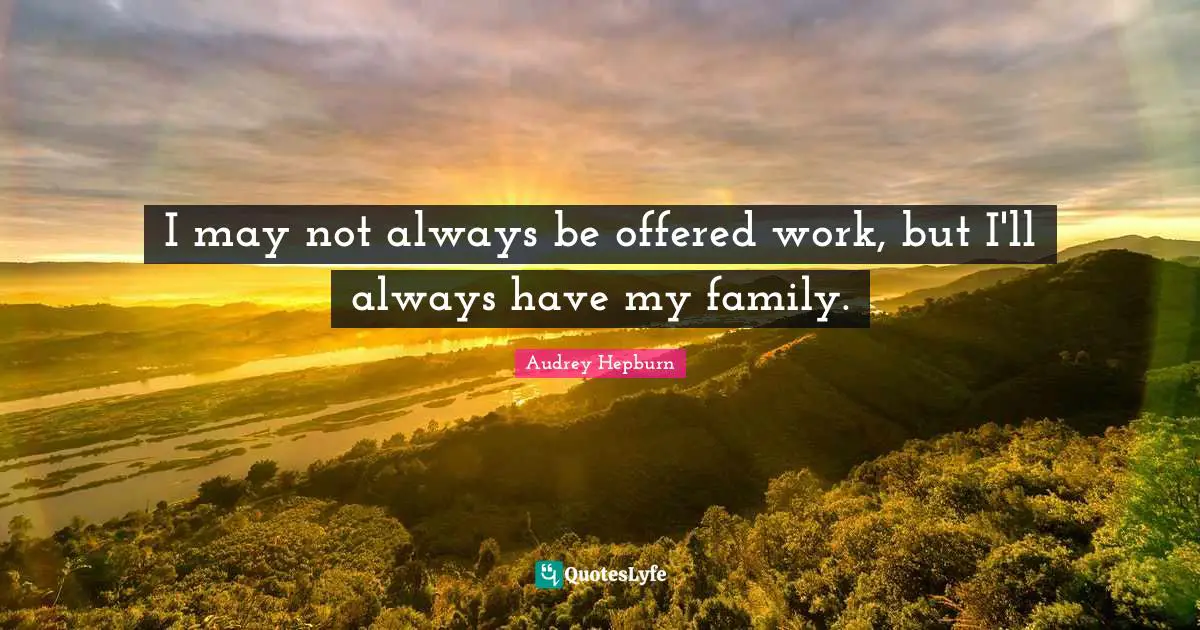 I may not always be offered work, but I'll always have my family.