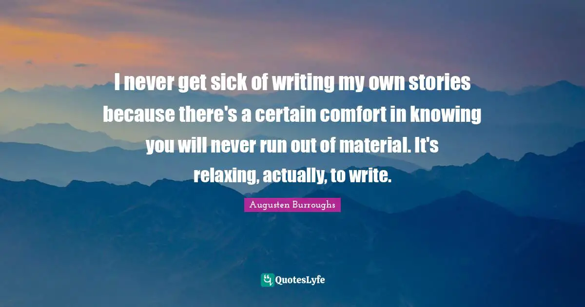 I never get sick of writing my own stories because there's a certain comfort in knowing you will never run out of material. It's relaxing, actually, to write.