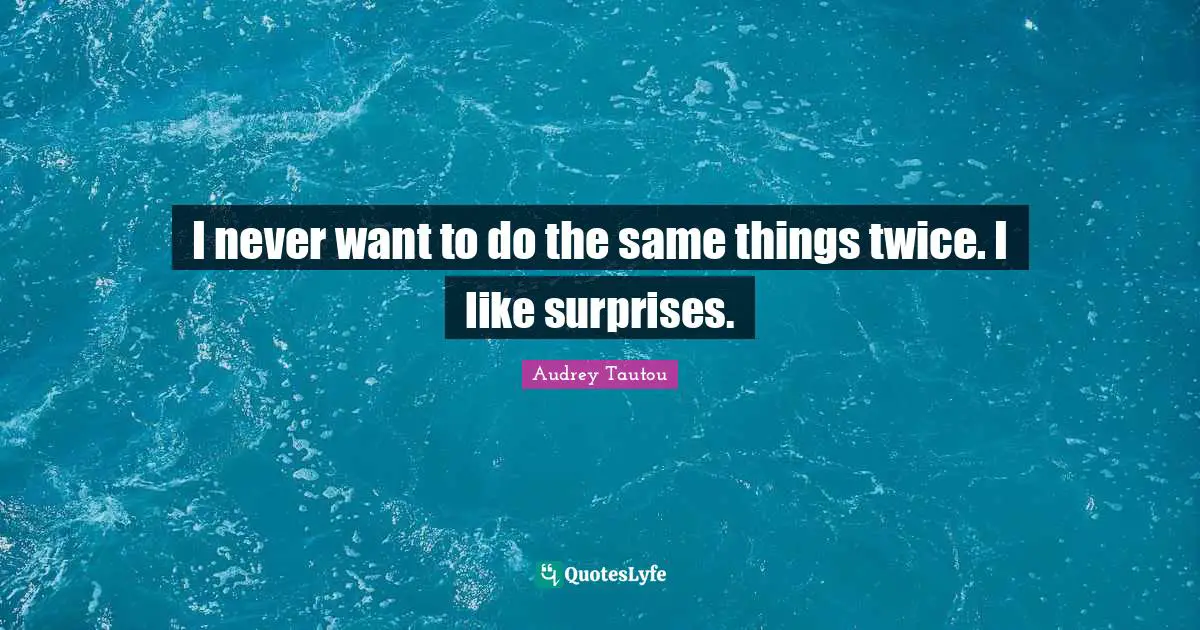 I never want to do the same things twice. I like surprises.