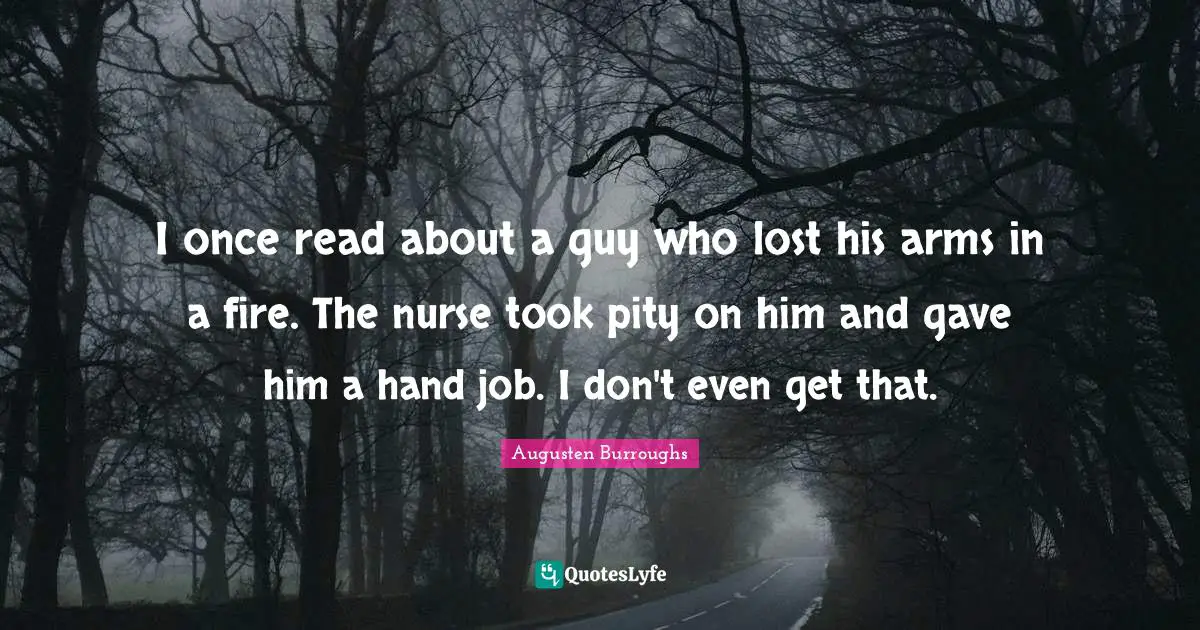 I once read about a guy who lost his arms in a fire. The nurse took pity on him and gave him a hand job. I don't even get that.