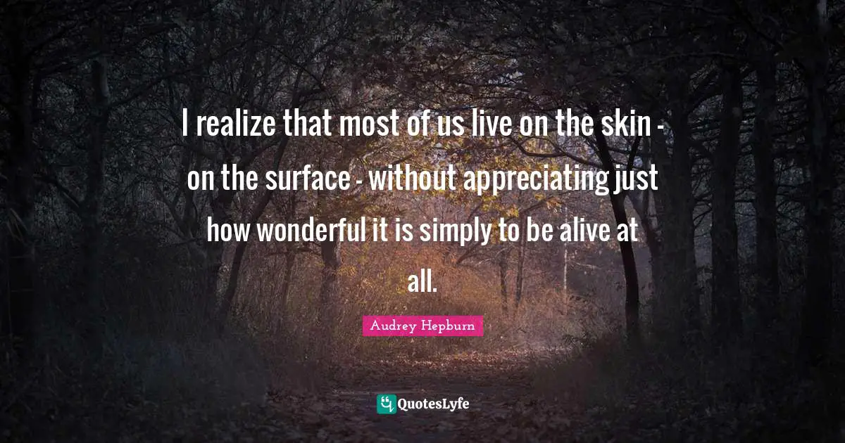I realize that most of us live on the skin - on the surface - without appreciating just how wonderful it is simply to be alive at all.