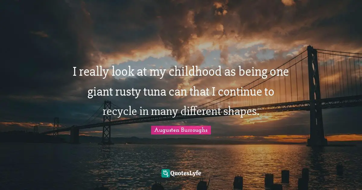 I really look at my childhood as being one giant rusty tuna can that I continue to recycle in many different shapes.