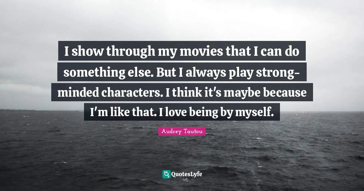 I show through my movies that I can do something else. But I always play strong-minded characters. I think it's maybe because I'm like that. I love being by myself.