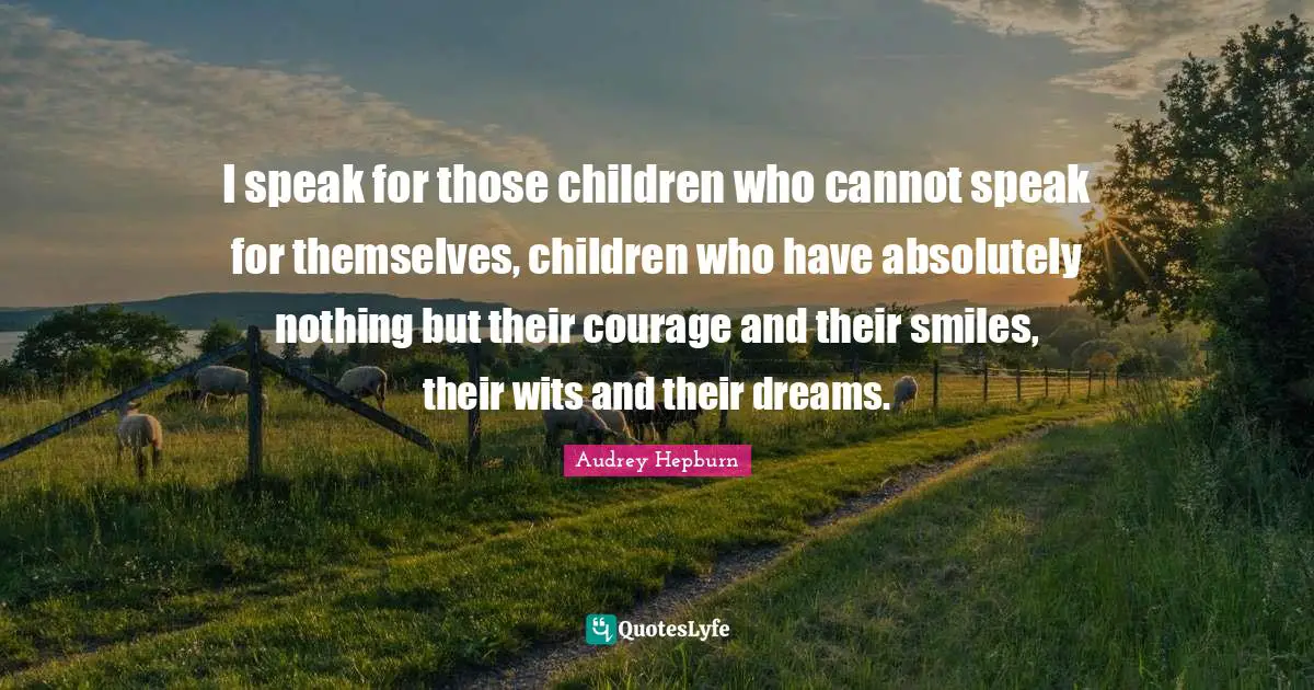 I speak for those children who cannot speak for themselves, children who have absolutely nothing but their courage and their smiles, their wits and their dreams.