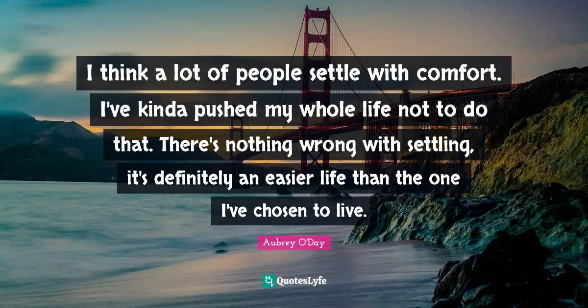 I think a lot of people settle with comfort. I've kinda pushed my whole life not to do that. There's nothing wrong with settling, it's definitely an easier life than the one I've chosen to live.