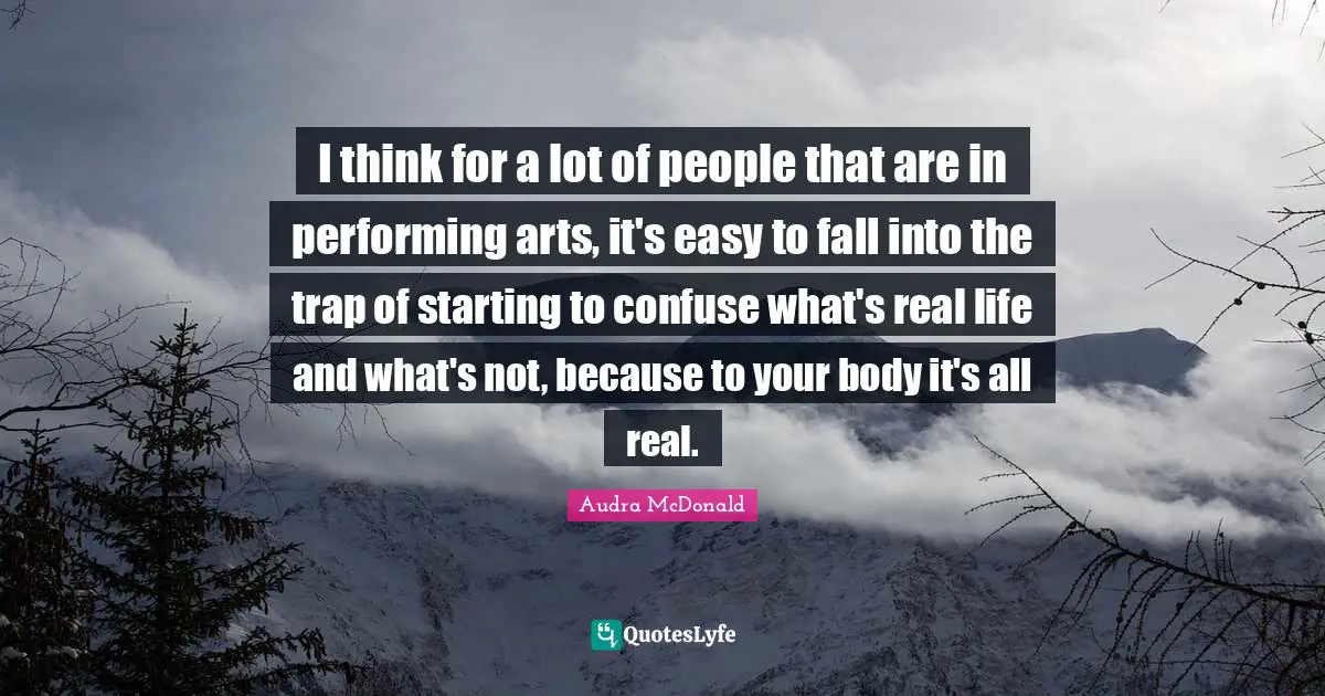 Audra McDonald Quotes: "I think for a lot of people that are in performing arts, it's easy to fall into the trap of starting to confuse what's real life and what's not, because to your body it's all real."