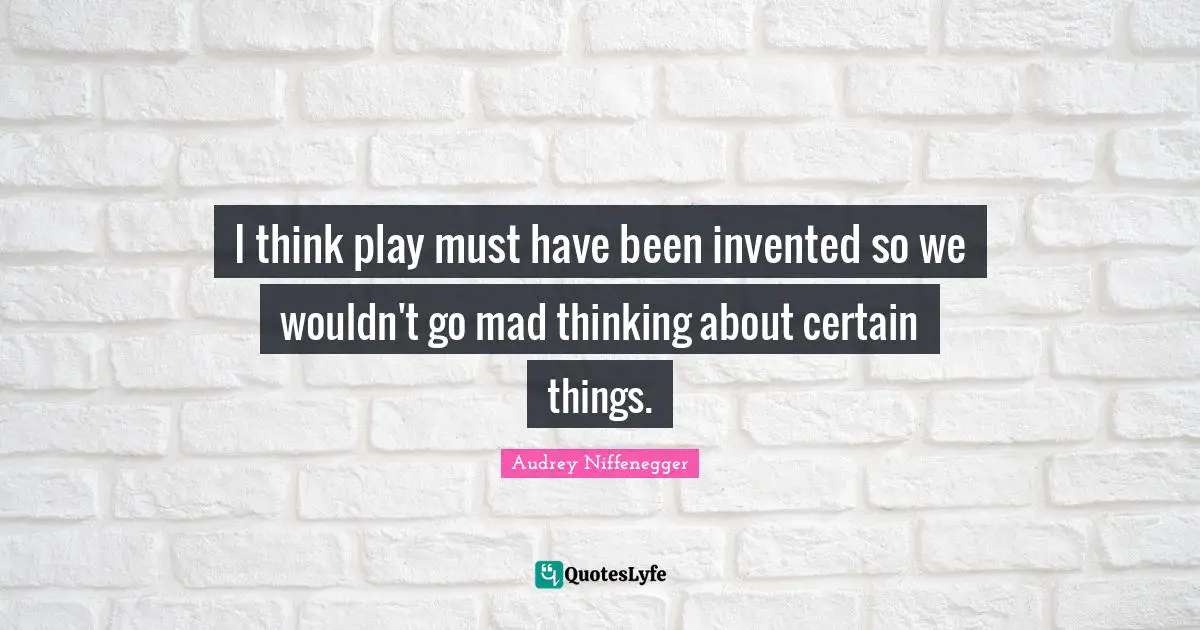 I think play must have been invented so we wouldn't go mad thinking about certain things.