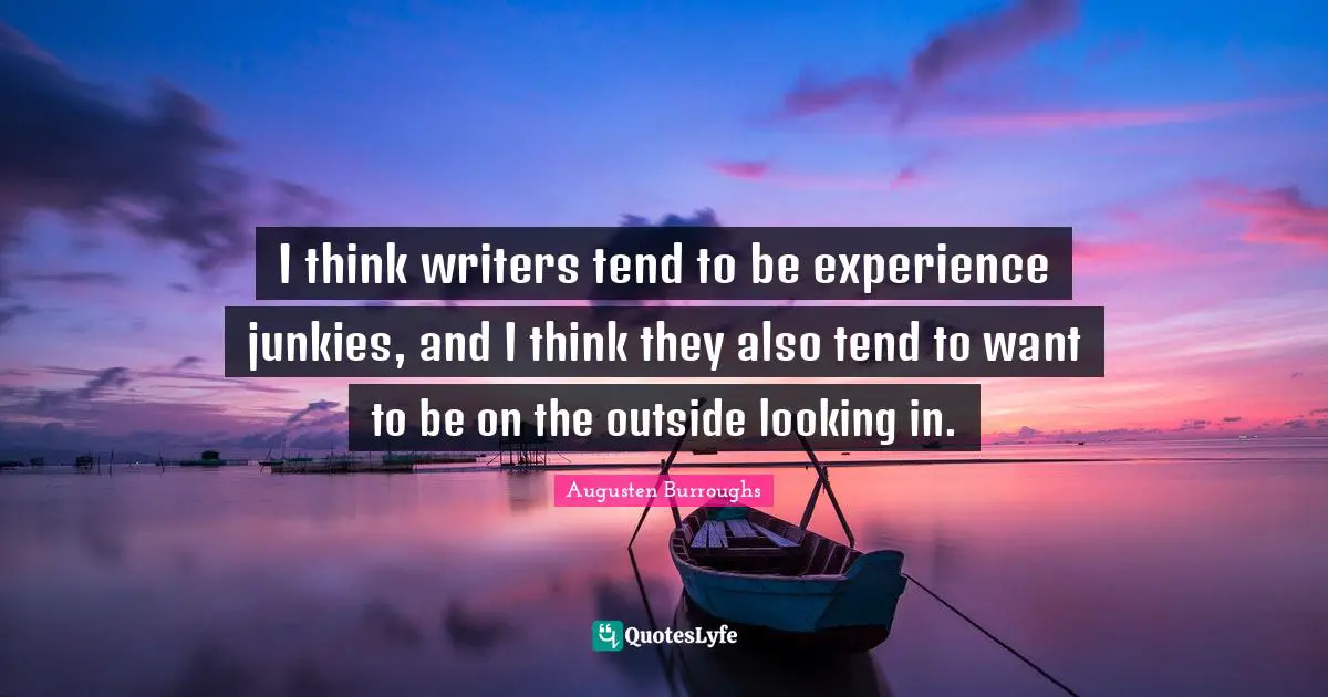 I think writers tend to be experience junkies, and I think they also tend to want to be on the outside looking in.