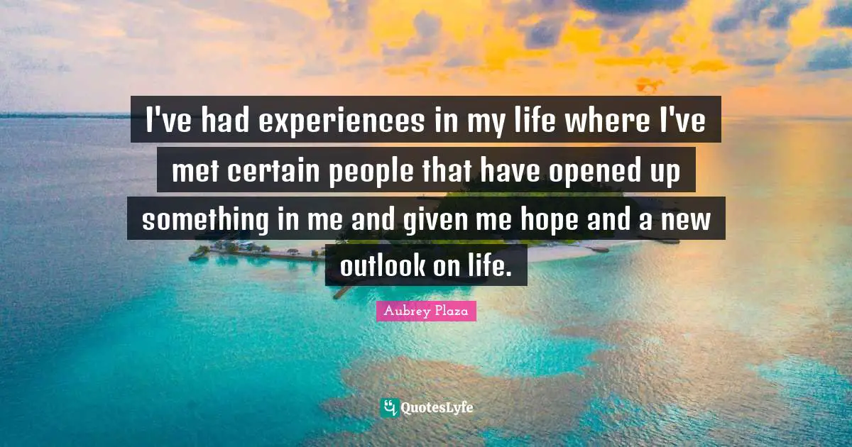 I've had experiences in my life where I've met certain people that have opened up something in me and given me hope and a new outlook on life.