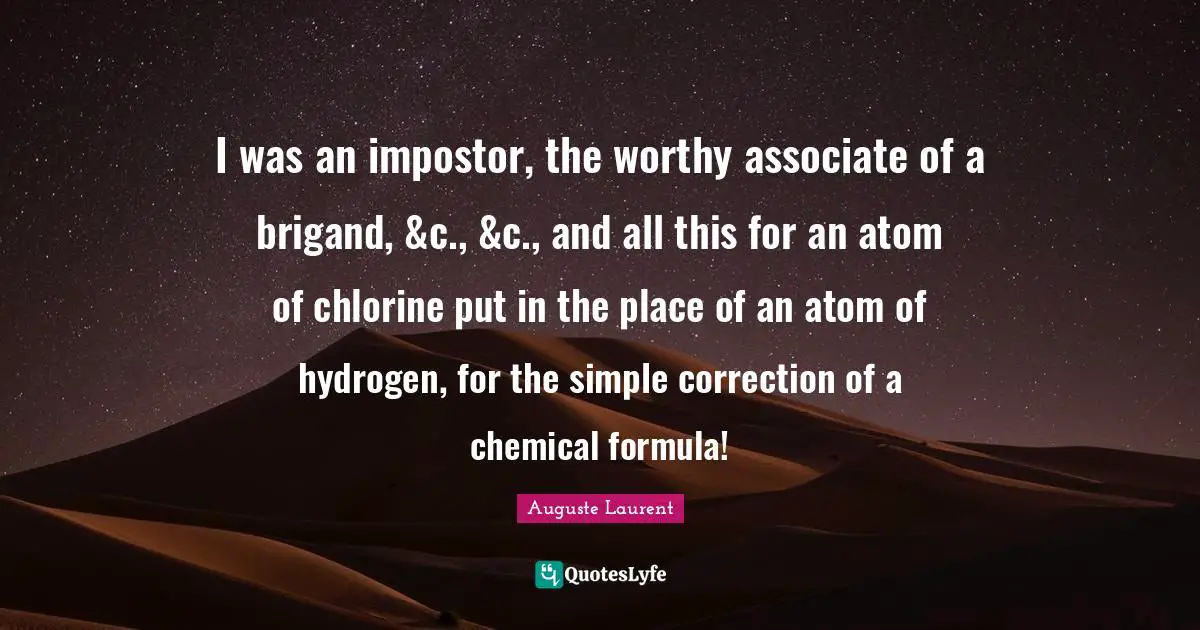 Atoms Quotes: "I was an impostor, the worthy associate of a brigand, &c., &c., and all this for an atom of chlorine put in the place of an atom of hydrogen, for the simple correction of a chemical formula!"