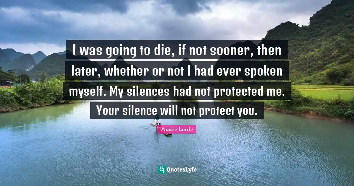 Lorde Quotes: "I was going to die, if not sooner, then later, whether or not I had ever spoken myself. My silences had not protected me. Your silence will not protect you."