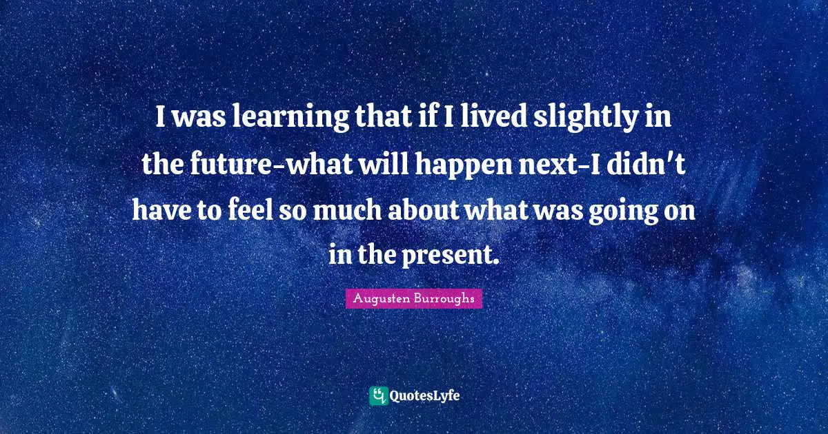 I was learning that if I lived slightly in the future-what will happen next-I didn't have to feel so much about what was going on in the present.