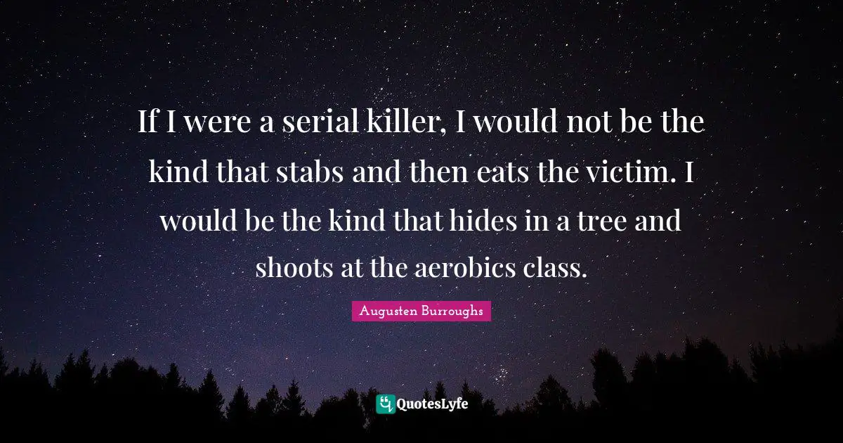 If I were a serial killer, I would not be the kind that stabs and then eats the victim. I would be the kind that hides in a tree and shoots at the aerobics class.