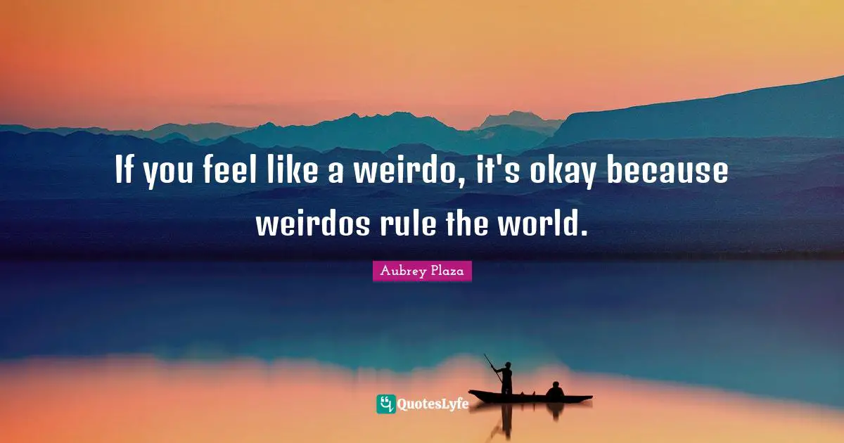 If you feel like a weirdo, it's okay because weirdos rule the world.