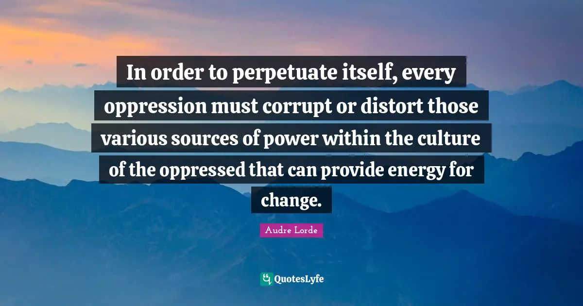 In order to perpetuate itself, every oppression must corrupt or distort those various sources of power within the culture of the oppressed that can provide energy for change.
