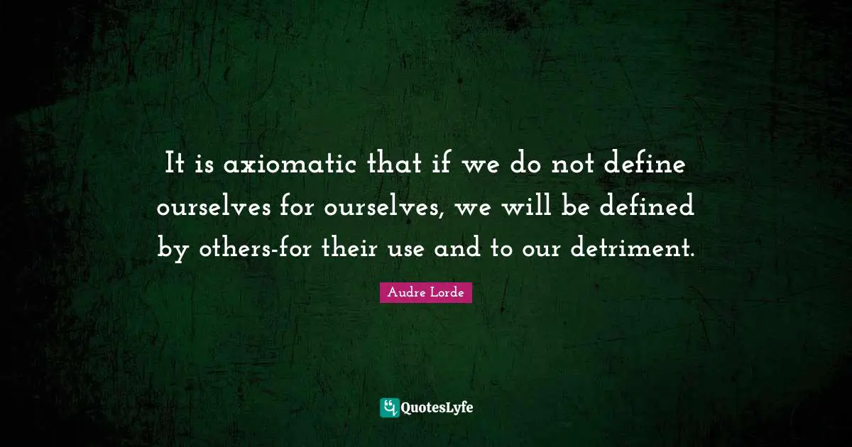 It is axiomatic that if we do not define ourselves for ourselves, we will be defined by others-for their use and to our detriment.
