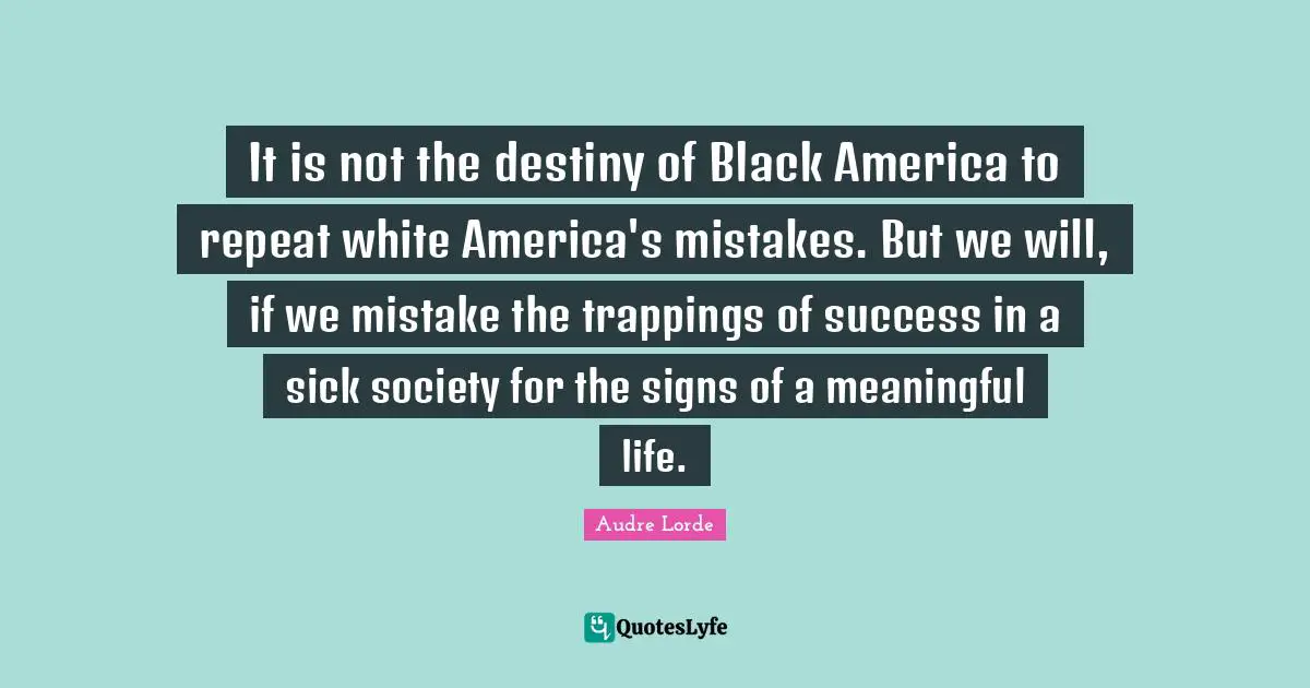 Lorde Quotes: "It is not the destiny of Black America to repeat white America's mistakes. But we will, if we mistake the trappings of success in a sick society for the signs of a meaningful life."