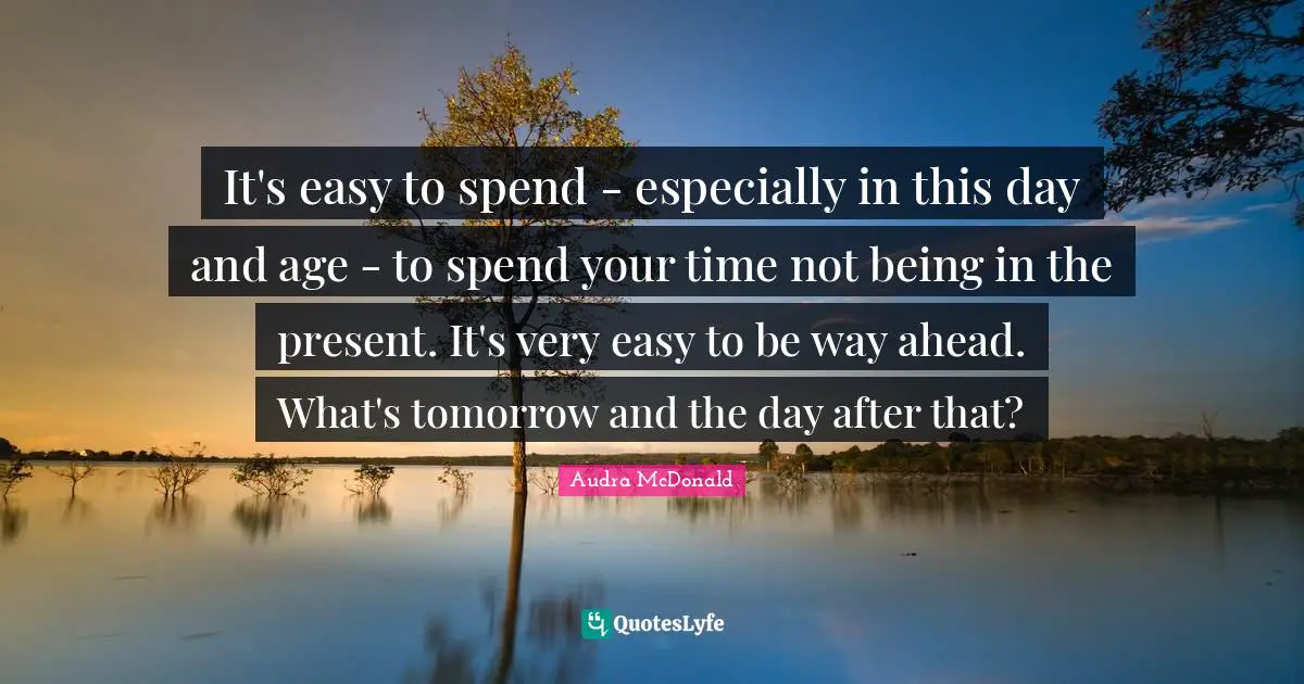 Audra McDonald Quotes: "It's easy to spend - especially in this day and age - to spend your time not being in the present. It's very easy to be way ahead. What's tomorrow and the day after that?"