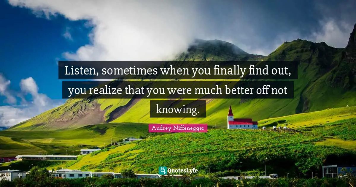 Listen, sometimes when you finally find out, you realize that you were much better off not knowing.