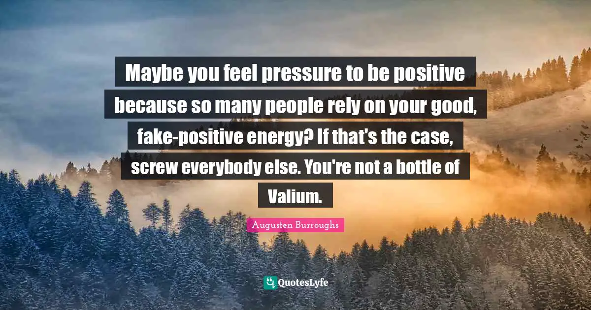 Maybe you feel pressure to be positive because so many people rely on your good, fake-positive energy? If that's the case, screw everybody else. You're not a bottle of Valium.