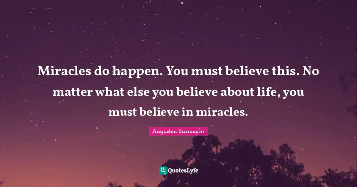 Believe In Miracles Quotes: "Miracles do happen. You must believe this. No matter what else you believe about life, you must believe in miracles."