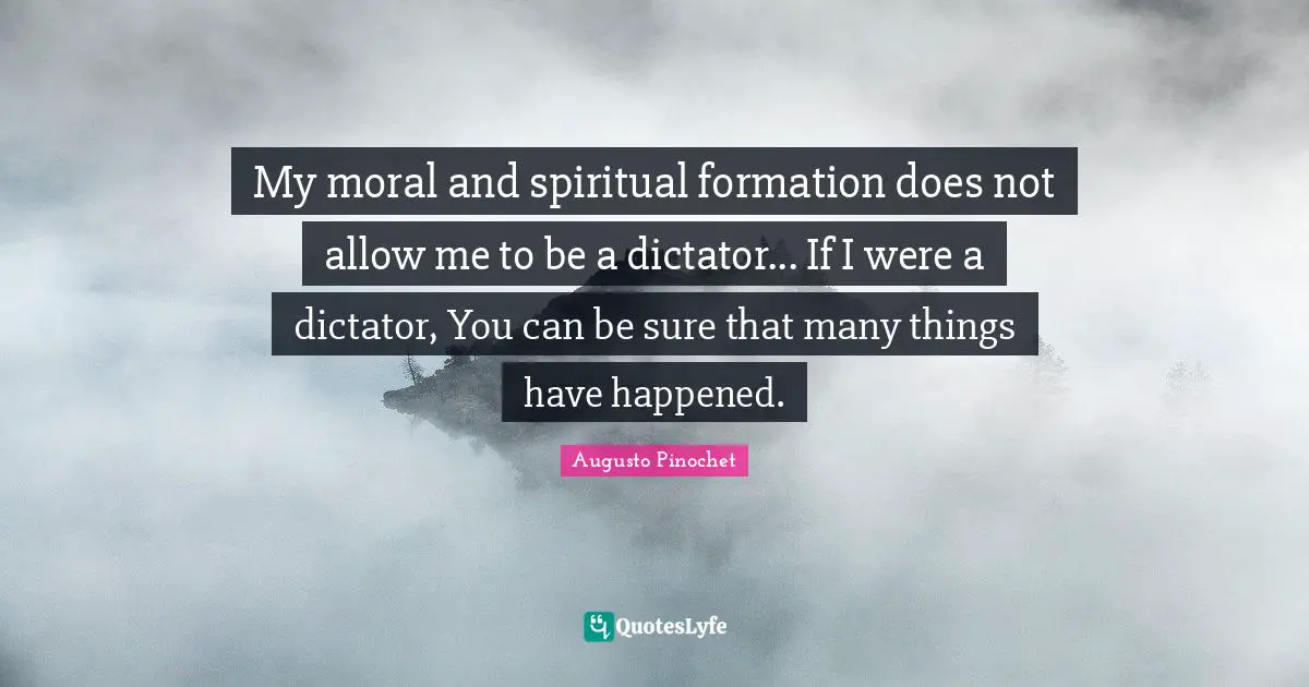Augusto Pinochet Quotes: My moral and spiritual formation does not allow me to be a dictator... If I were a dictator, You can be sure that many things have happened.