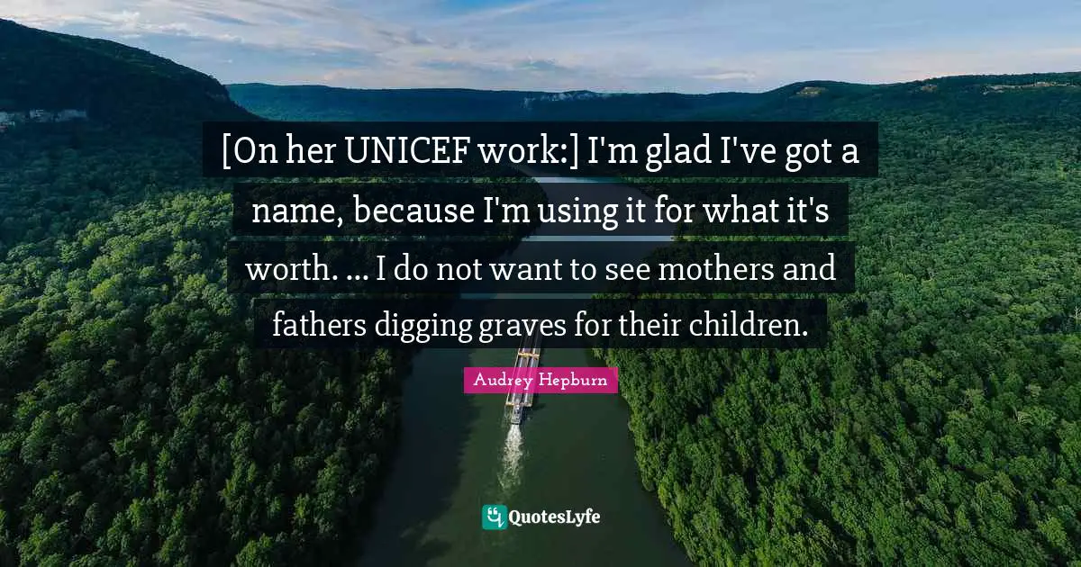 Unicef Quotes: "[On her UNICEF work:] I'm glad I've got a name, because I'm using it for what it's worth. ... I do not want to see mothers and fathers digging graves for their children."