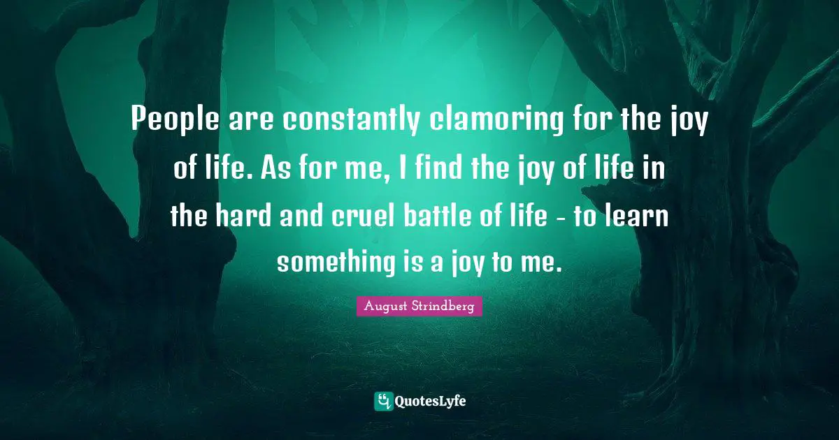 People are constantly clamoring for the joy of life. As for me, I find the joy of life in the hard and cruel battle of life - to learn something is a joy to me.