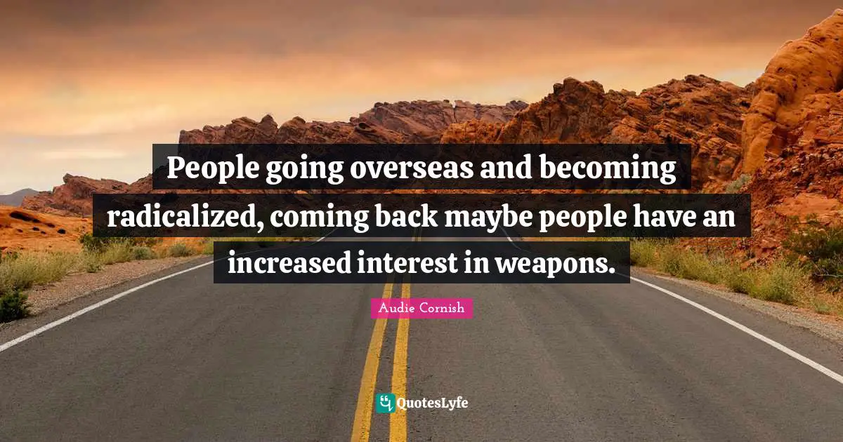 People going overseas and becoming radicalized, coming back maybe people have an increased interest in weapons.
