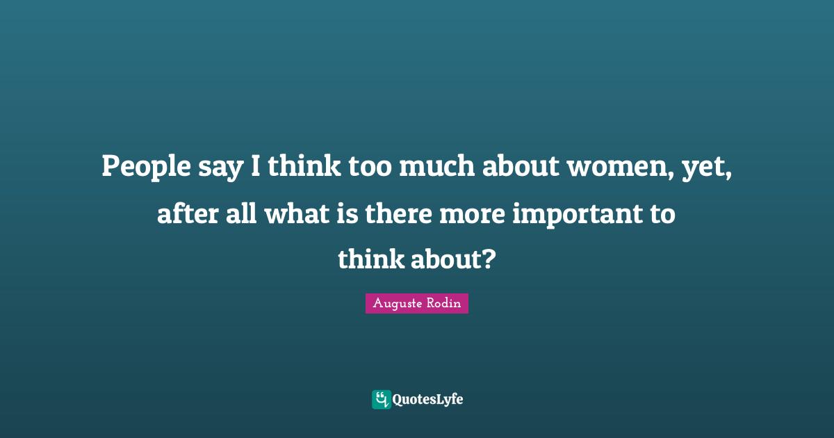 People say I think too much about women, yet, after all what is there more important to think about?