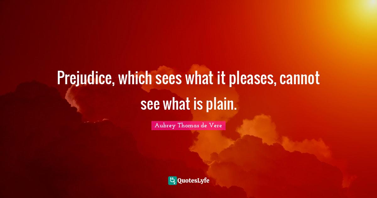 Prejudice, which sees what it pleases, cannot see what is plain.