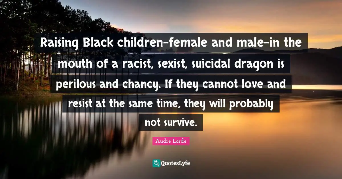 Raising Black children-female and male-in the mouth of a racist, sexist, suicidal dragon is perilous and chancy. If they cannot love and resist at the same time, they will probably not survive.