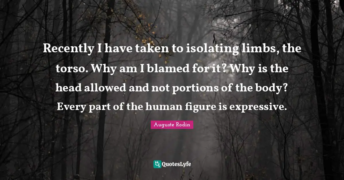 Recently I have taken to isolating limbs, the torso. Why am I blamed for it? Why is the head allowed and not portions of the body? Every part of the human figure is expressive.