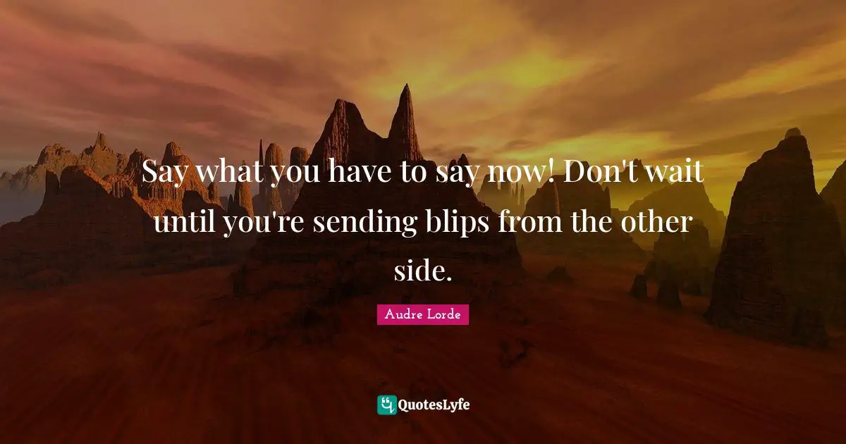 Say what you have to say now! Don't wait until you're sending blips from the other side.