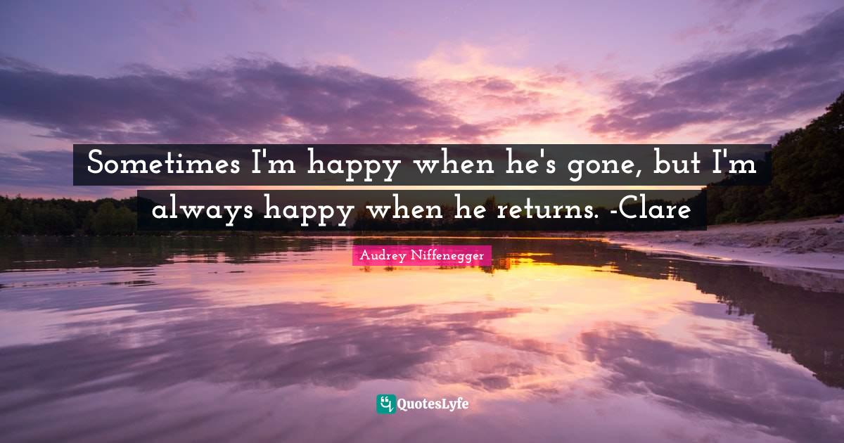 Sometimes I'm happy when he's gone, but I'm always happy when he returns. -Clare