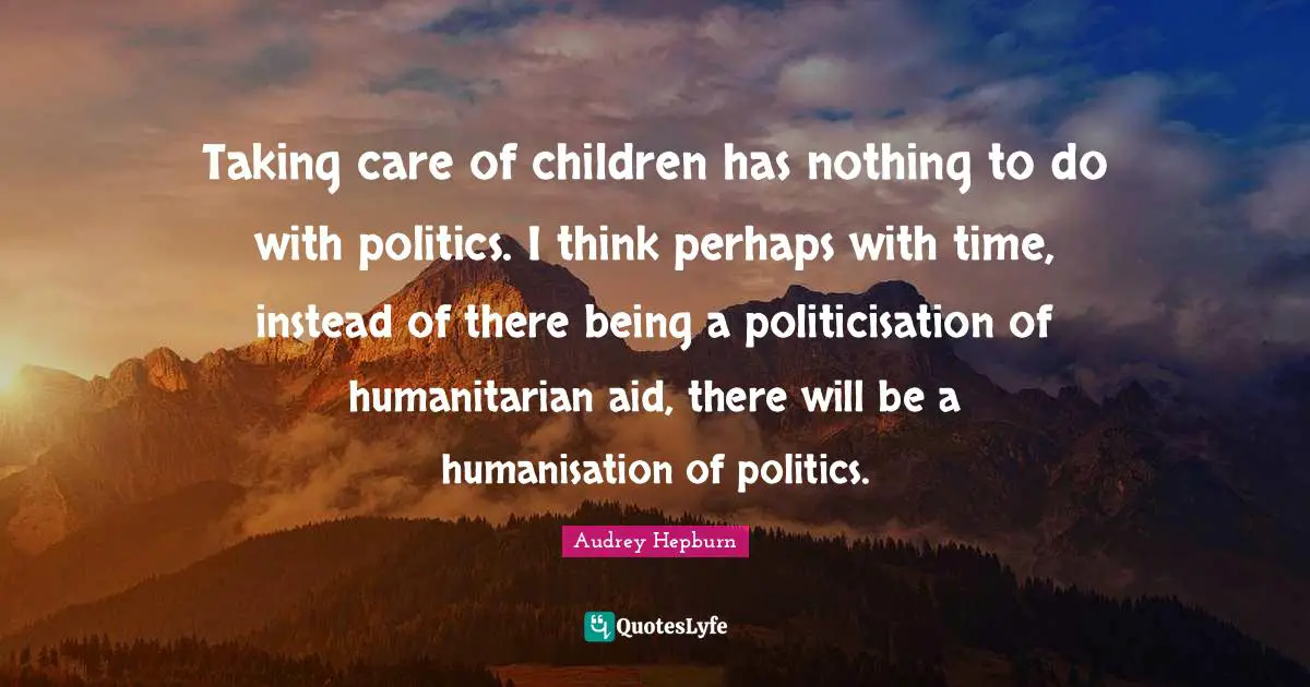 Taking care of children has nothing to do with politics. I think perhaps with time, instead of there being a politicisation of humanitarian aid, there will be a humanisation of politics.