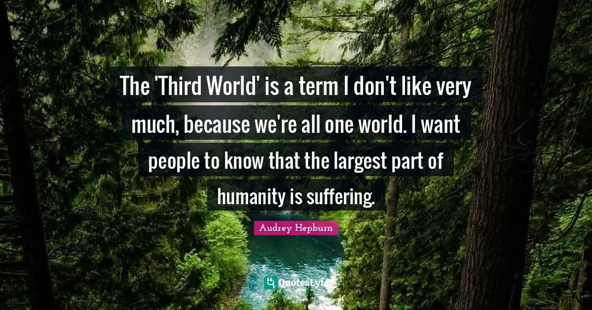 Audrey Hepburn Quotes: "The 'Third World' is a term I don't like very much, because we're all one world. I want people to know that the largest part of humanity is suffering."