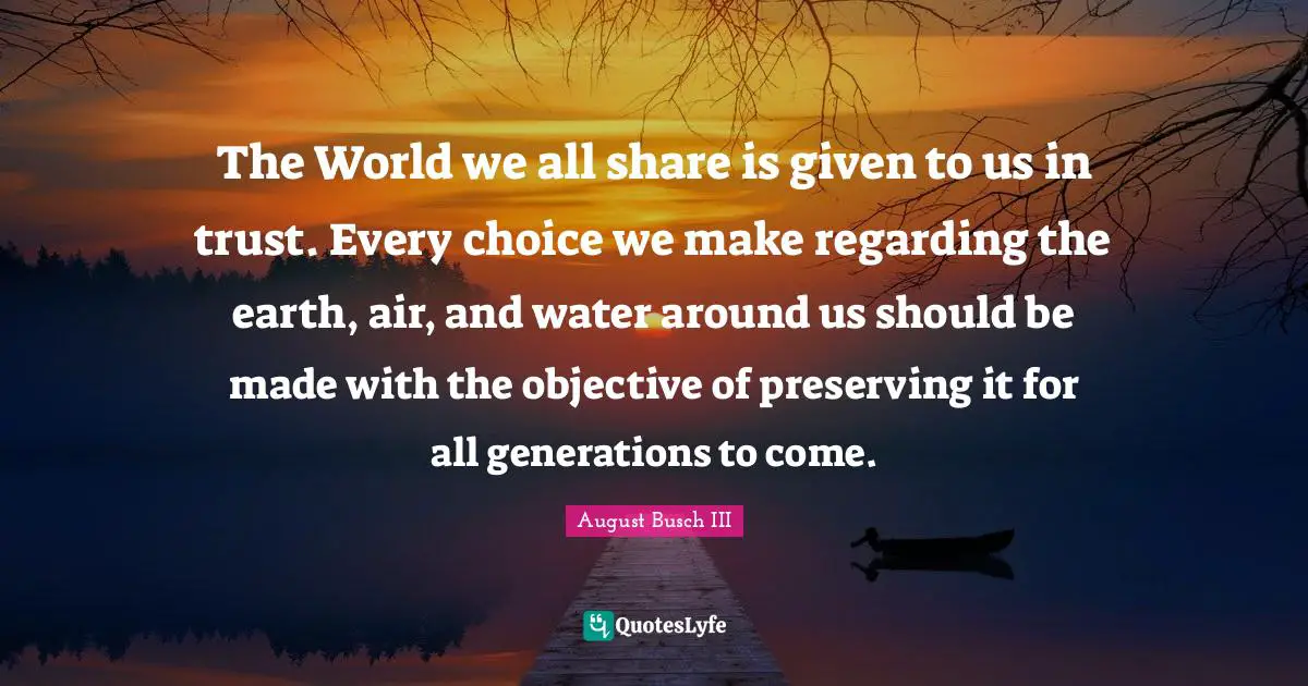 The World we all share is given to us in trust. Every choice we make regarding the earth, air, and water around us should be made with the objective of preserving it for all generations to come.