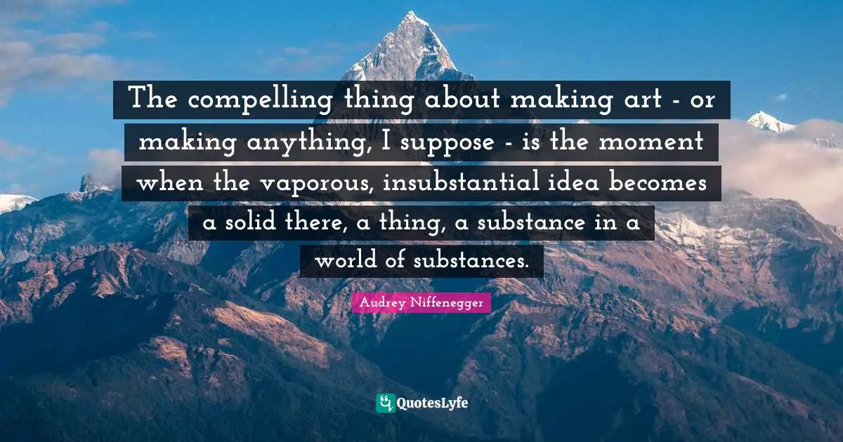 The compelling thing about making art - or making anything, I suppose - is the moment when the vaporous, insubstantial idea becomes a solid there, a thing, a substance in a world of substances.